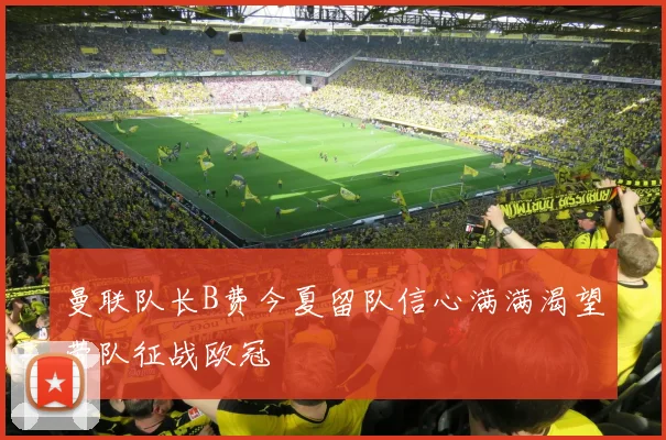 曼联队长B费今夏留队信心满满渴望带队征战欧冠