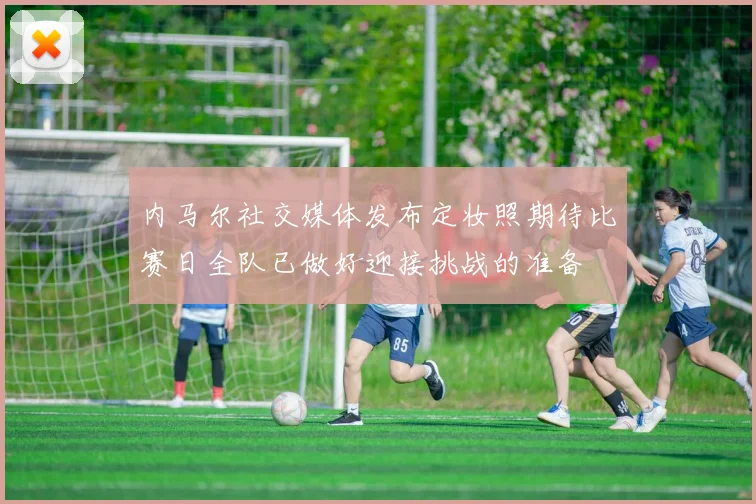 内马尔社交媒体发布定妆照期待比赛日全队已做好迎接挑战的准备