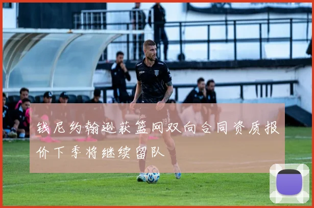 钱尼约翰逊获篮网双向合同资质报价下季将继续留队