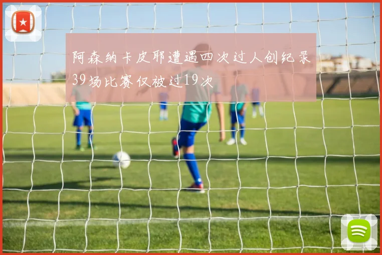 阿森纳卡皮耶遭遇四次过人创纪录39场比赛仅被过19次