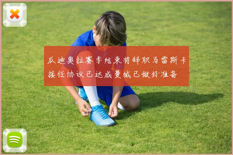 瓜迪奥拉赛季结束将辞职马雷斯卡接任协议已达成曼城已做好准备