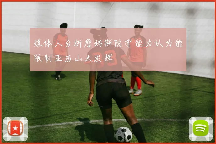 媒体人分析詹姆斯防守能力认为能限制亚历山大发挥