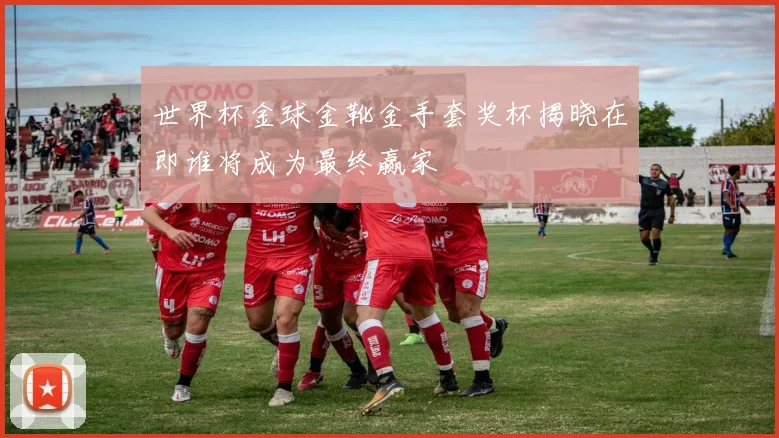 世界杯金球金靴金手套奖杯揭晓在即谁将成为最终赢家
