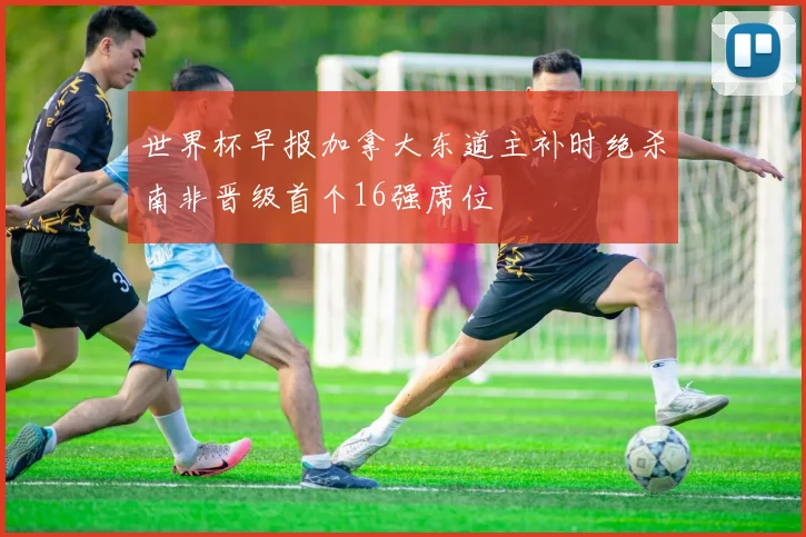 世界杯早报加拿大东道主补时绝杀南非晋级首个16强席位