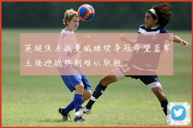 英超焦点战曼城继续争冠希望蓝军主场迎战热刺难以取胜