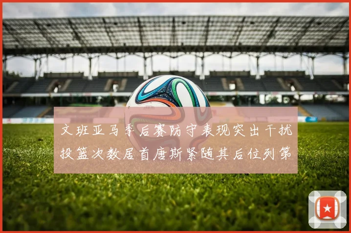 文班亚马季后赛防守表现突出干扰投篮次数居首唐斯紧随其后位列第五