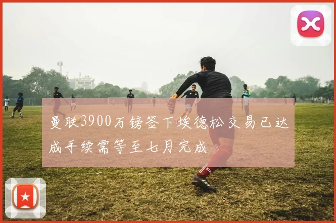 曼联3900万镑签下埃德松交易已达成手续需等至七月完成