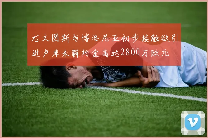 尤文图斯与博洛尼亚初步接触欲引进卢库米解约金高达2800万欧元