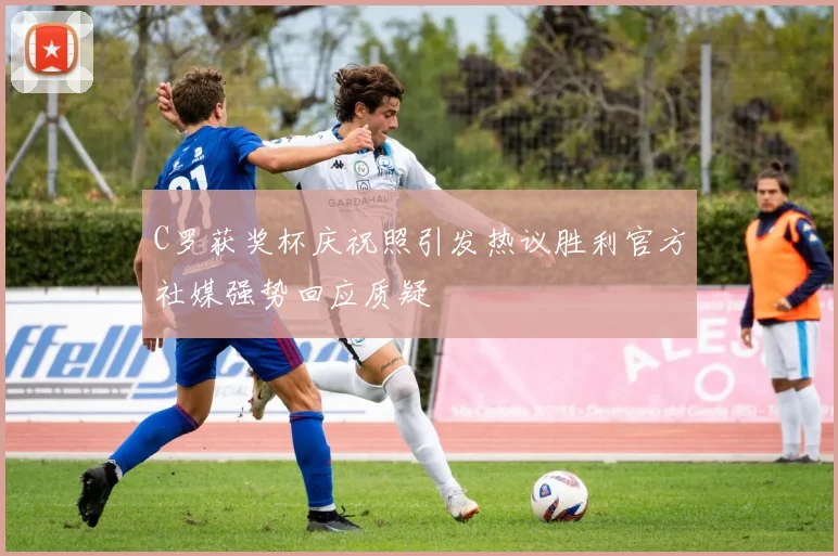 C罗获奖杯庆祝照引发热议胜利官方社媒强势回应质疑