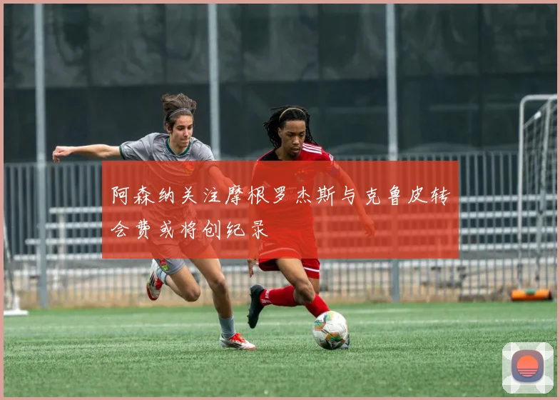 阿森纳关注摩根罗杰斯与克鲁皮转会费或将创纪录