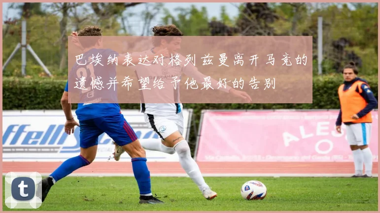 巴埃纳表达对格列兹曼离开马竞的遗憾并希望给予他最好的告别